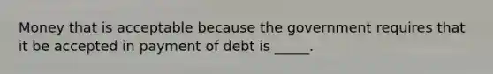 ​Money that is acceptable because the government requires that it be accepted in payment of debt is _____.