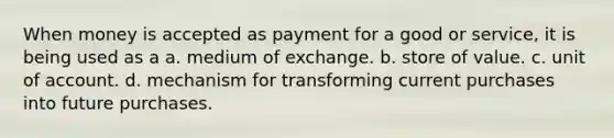 When money is accepted as payment for a good or service, it is being used as a a. medium of exchange. b. store of value. c. unit of account. d. mechanism for transforming current purchases into future purchases.