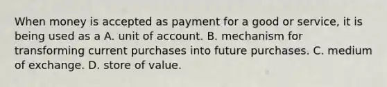 When money is accepted as payment for a good or​ service, it is being used as a A. unit of account. B. mechanism for transforming current purchases into future purchases. C. medium of exchange. D. store of value.