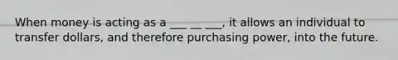 When money is acting as a ___ __ ___, it allows an individual to transfer dollars, and therefore purchasing power, into the future.
