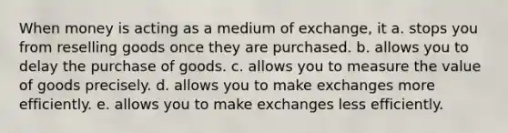 When money is acting as a medium of exchange, it a. stops you from reselling goods once they are purchased. b. allows you to delay the purchase of goods. c. allows you to measure the value of goods precisely. d. allows you to make exchanges more efficiently. e. allows you to make exchanges less efficiently.