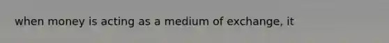 when money is acting as a medium of exchange, it