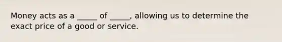 Money acts as a _____ of _____, allowing us to determine the exact price of a good or service.