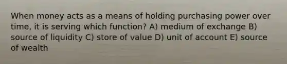 When money acts as a means of holding purchasing power over time, it is serving which function? A) medium of exchange B) source of liquidity C) store of value D) unit of account E) source of wealth