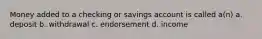 Money added to a checking or savings account is called a(n) a. deposit b. withdrawal c. endorsement d. income