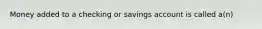 Money added to a checking or savings account is called a(n)