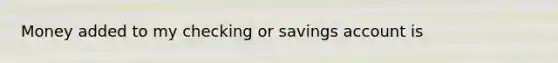 Money added to my checking or savings account is