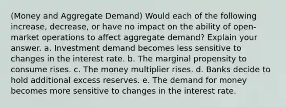 (Money and Aggregate Demand) Would each of the following increase, decrease, or have no impact on the ability of open-market operations to affect aggregate demand? Explain your answer. a. Investment demand becomes less sensitive to changes in the interest rate. b. The marginal propensity to consume rises. c. The money multiplier rises. d. Banks decide to hold additional excess reserves. e. The demand for money becomes more sensitive to changes in the interest rate.