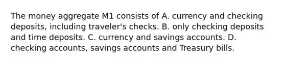 The money aggregate M1 consists of A. currency and checking deposits, including traveler's checks. B. only checking deposits and time deposits. C. currency and savings accounts. D. checking accounts, savings accounts and Treasury bills.