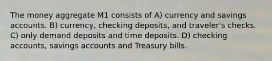 The money aggregate M1 consists of A) currency and savings accounts. B) currency, checking deposits, and traveler's checks. C) only demand deposits and time deposits. D) checking accounts, savings accounts and Treasury bills.