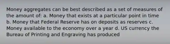Money aggregates can be best described as a set of measures of the amount of: a. Money that exists at a particular point in time b. Money that Federal Reserve has on deposits as reserves c. Money available to the economy over a year d. US currency the Bureau of Printing and Engraving has produced