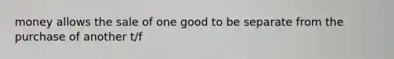 money allows the sale of one good to be separate from the purchase of another t/f