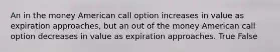 An in the money American call option increases in value as expiration approaches, but an out of the money American call option decreases in value as expiration approaches. True False