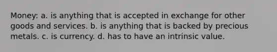 Money: a. is anything that is accepted in exchange for other goods and services. b. is anything that is backed by precious metals. c. is currency. d. has to have an intrinsic value.