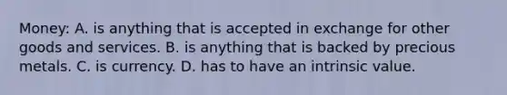 Money: A. is anything that is accepted in exchange for other goods and services. B. is anything that is backed by precious metals. C. is currency. D. has to have an intrinsic value.