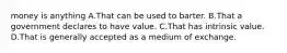 money is anything A.That can be used to barter. B.That a government declares to have value. C.That has intrinsic value. D.That is generally accepted as a medium of exchange.