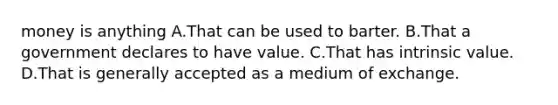 money is anything A.That can be used to barter. B.That a government declares to have value. C.That has intrinsic value. D.That is generally accepted as a medium of exchange.