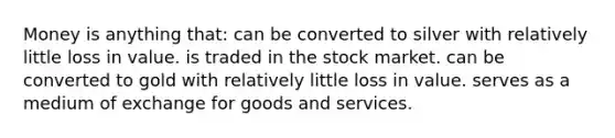 Money is anything that: can be converted to silver with relatively little loss in value. is traded in the stock market. can be converted to gold with relatively little loss in value. serves as a medium of exchange for goods and services.