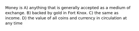 Money is A) anything that is generally accepted as a medium of exchange. B) backed by gold in Fort Knox. C) the same as income. D) the value of all coins and currency in circulation at any time