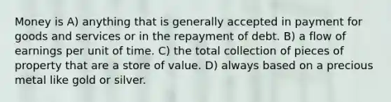 Money is A) anything that is generally accepted in payment for goods and services or in the repayment of debt. B) a flow of earnings per unit of time. C) the total collection of pieces of property that are a store of value. D) always based on a precious metal like gold or silver.