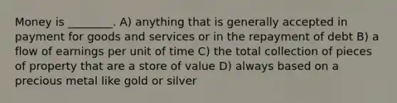 Money is ________. A) anything that is generally accepted in payment for goods and services or in the repayment of debt B) a flow of earnings per unit of time C) the total collection of pieces of property that are a store of value D) always based on a precious metal like gold or silver