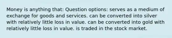 Money is anything that: Question options: serves as a medium of exchange for goods and services. can be converted into silver with relatively little loss in value. can be converted into gold with relatively little loss in value. is traded in the stock market.