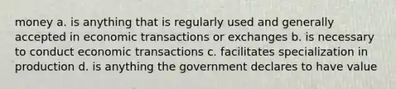 money a. is anything that is regularly used and generally accepted in economic transactions or exchanges b. is necessary to conduct economic transactions c. facilitates specialization in production d. is anything the government declares to have value