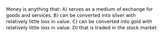 Money is anything that: A) serves as a medium of exchange for goods and services. B) can be converted into silver with relatively little loss in value. C) can be converted into gold with relatively little loss in value. D) that is traded in the stock market