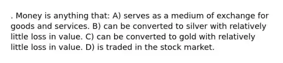 . Money is anything that: A) serves as a medium of exchange for goods and services. B) can be converted to silver with relatively little loss in value. C) can be converted to gold with relatively little loss in value. D) is traded in the stock market.