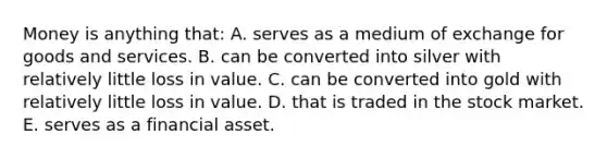 Money is anything that: A. serves as a medium of exchange for goods and services. B. can be converted into silver with relatively little loss in value. C. can be converted into gold with relatively little loss in value. D. that is traded in the stock market. E. serves as a financial asset.