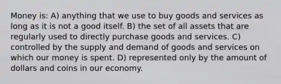 Money is: A) anything that we use to buy goods and services as long as it is not a good itself. B) the set of all assets that are regularly used to directly purchase goods and services. C) controlled by the supply and demand of goods and services on which our money is spent. D) represented only by the amount of dollars and coins in our economy.