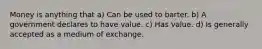 Money is anything that a) Can be used to barter. b) A government declares to have value. c) Has value. d) Is generally accepted as a medium of exchange.