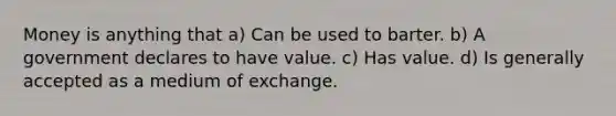 Money is anything that a) Can be used to barter. b) A government declares to have value. c) Has value. d) Is generally accepted as a medium of exchange.