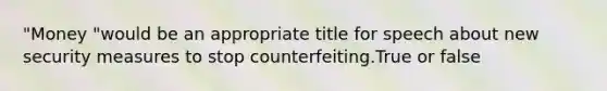 "Money "would be an appropriate title for speech about new security measures to stop counterfeiting.True or false