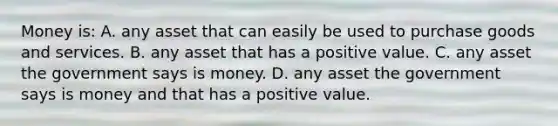 Money is: A. any asset that can easily be used to purchase goods and services. B. any asset that has a positive value. C. any asset the government says is money. D. any asset the government says is money and that has a positive value.