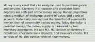 Money is any asset that can easily be used to purchase goods and services. Currency in circulation and checkable bank deposits are both part of the money supply. Money plays three roles: a medium of exchange, a store of value, and a unit of account. Historically, money took the form first of commodity money, then of commodity-backed money. Today the dollar is pure fiat money. The money supply is measured by two monetary aggregates: M1 and M2. M1 consists of currency in circulation, checkable bank deposits, and traveler's checks. M2 consists of M1 plus various kinds of near-moneys.