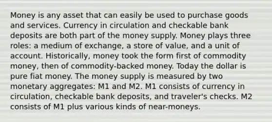 Money is any asset that can easily be used to purchase goods and services. Currency in circulation and checkable bank deposits are both part of the money supply. Money plays three roles: a medium of exchange, a store of value, and a unit of account. Historically, money took the form first of commodity money, then of commodity-backed money. Today the dollar is pure fiat money. The money supply is measured by two monetary aggregates: M1 and M2. M1 consists of currency in circulation, checkable bank deposits, and traveler's checks. M2 consists of M1 plus various kinds of near-moneys.