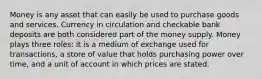 Money is any asset that can easily be used to purchase goods and services. Currency in circulation and checkable bank deposits are both considered part of the money supply. Money plays three roles: it is a medium of exchange used for transactions, a store of value that holds purchasing power over time, and a unit of account in which prices are stated.