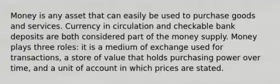 Money is any asset that can easily be used to purchase goods and services. Currency in circulation and checkable bank deposits are both considered part of the money supply. Money plays three roles: it is a medium of exchange used for transactions, a store of value that holds purchasing power over time, and a unit of account in which prices are stated.