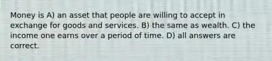 Money is A) an asset that people are willing to accept in exchange for goods and services. B) the same as wealth. C) the income one earns over a period of time. D) all answers are correct.