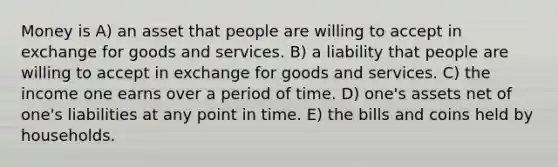 Money is A) an asset that people are willing to accept in exchange for goods and services. B) a liability that people are willing to accept in exchange for goods and services. C) the income one earns over a period of time. D) one's assets net of one's liabilities at any point in time. E) the bills and coins held by households.