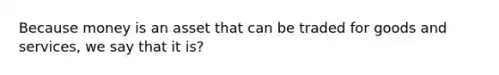 Because money is an asset that can be traded for goods and services, we say that it is?