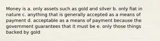 Money is a. only assets such as gold and silver b. only fiat in nature c. anything that is generally accepted as a means of payment d. acceptable as a means of payment because the government guarantees that it must be e. only those things backed by gold