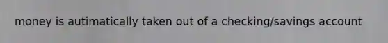 money is autimatically taken out of a checking/savings account