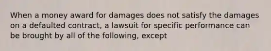 When a money award for damages does not satisfy the damages on a defaulted contract, a lawsuit for specific performance can be brought by all of the following, except