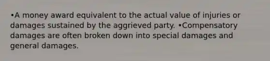 •A money award equivalent to the actual value of injuries or damages sustained by the aggrieved party. •Compensatory damages are often broken down into special damages and general damages.