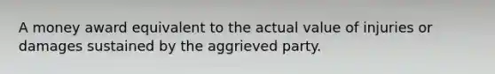 A money award equivalent to the actual value of injuries or damages sustained by the aggrieved party.