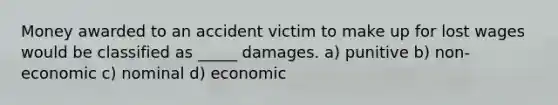 Money awarded to an accident victim to make up for lost wages would be classified as _____ damages. a) punitive b) non-economic c) nominal d) economic