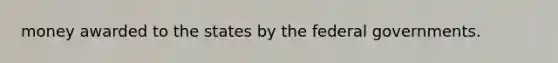 money awarded to the states by the federal governments.