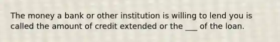 The money a bank or other institution is willing to lend you is called the amount of credit extended or the ___ of the loan.